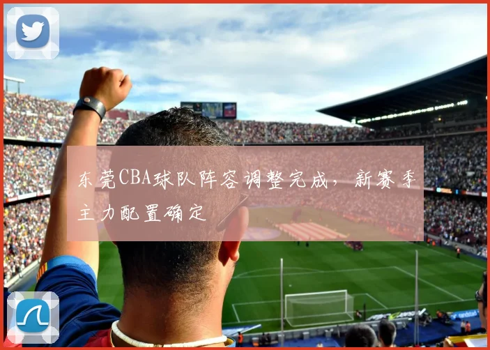 东莞CBA球队阵容调整完成,新赛季主力配置确定