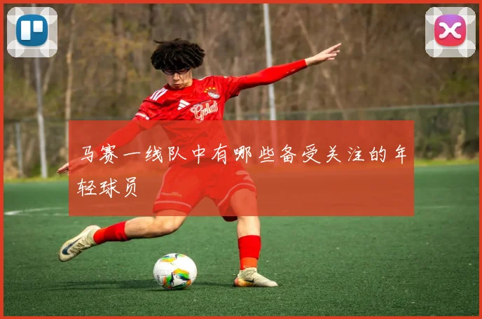 马赛一线队中有哪些备受关注的年轻球员