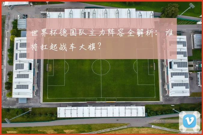 世界杯德国队主力阵容全解析：谁将扛起战车大旗？