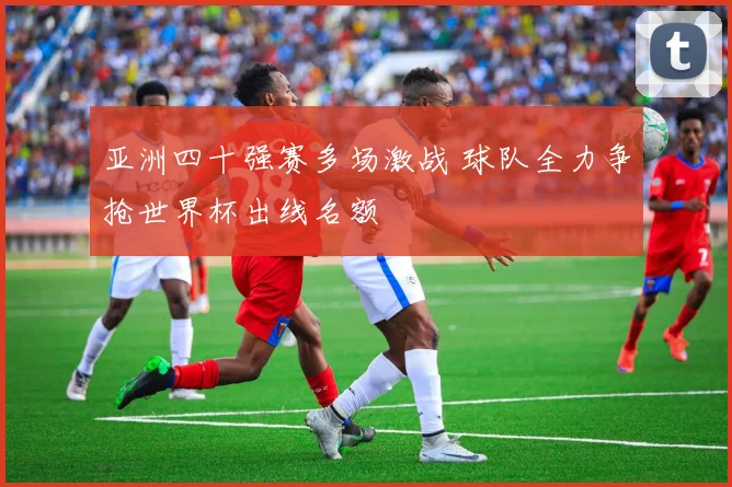 亚洲四十强赛多场激战 球队全力争抢世界杯出线名额