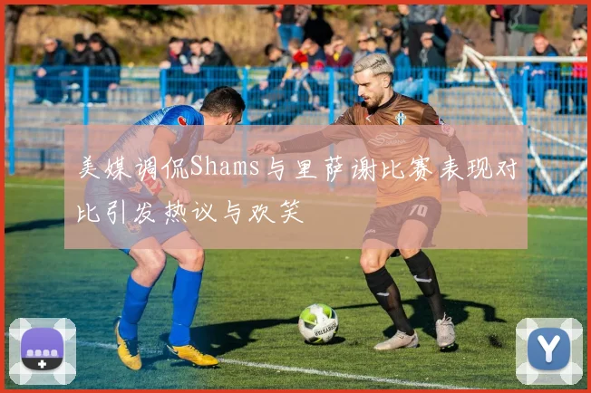 美媒调侃Shams与里萨谢比赛表现对比引发热议与欢笑