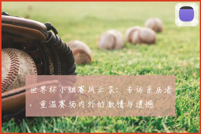 世界杯小组赛风云录:专访亲历者,重温赛场内外的激情与遗憾