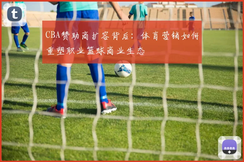 CBA赞助商扩容背后：体育营销如何重塑职业篮球商业生态