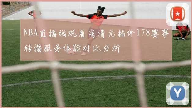 NBA直播线观看高清无插件178赛事转播服务体验对比分析