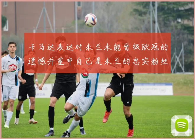 卡马达表达对米兰未能晋级欧冠的遗憾并重申自己是米兰的忠实粉丝