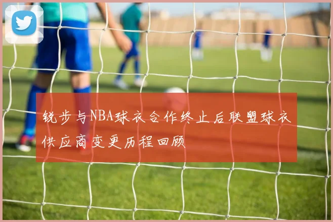 锐步与NBA球衣合作终止后联盟球衣供应商变更历程回顾