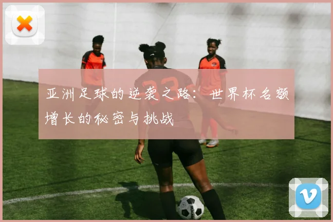 亚洲足球的逆袭之路:世界杯名额增长的秘密与挑战