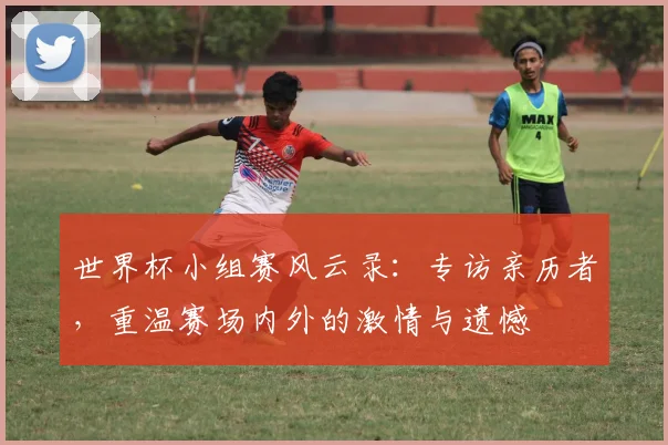 世界杯小组赛风云录:专访亲历者,重温赛场内外的激情与遗憾