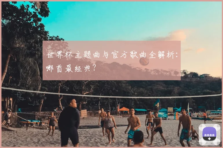 世界杯主题曲与官方歌曲全解析:哪首最经典?