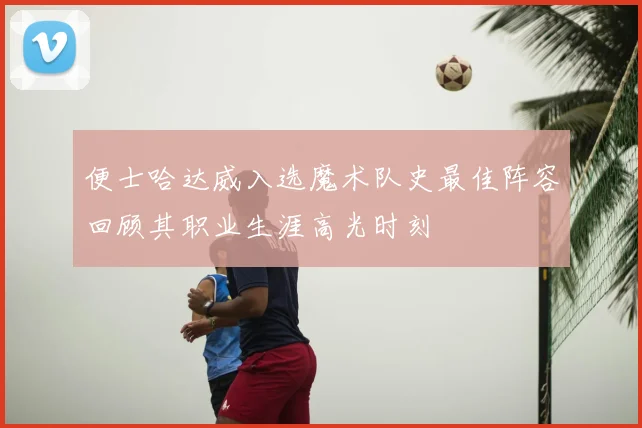 便士哈达威入选魔术队史最佳阵容回顾其职业生涯高光时刻