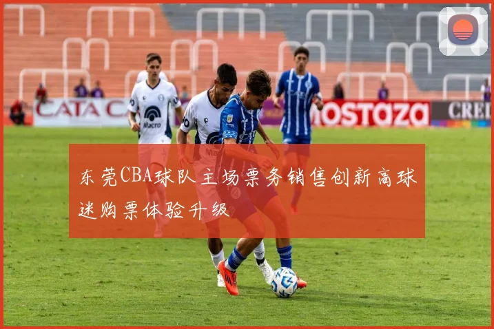 东莞CBA球队主场票务销售创新高球迷购票体验升级