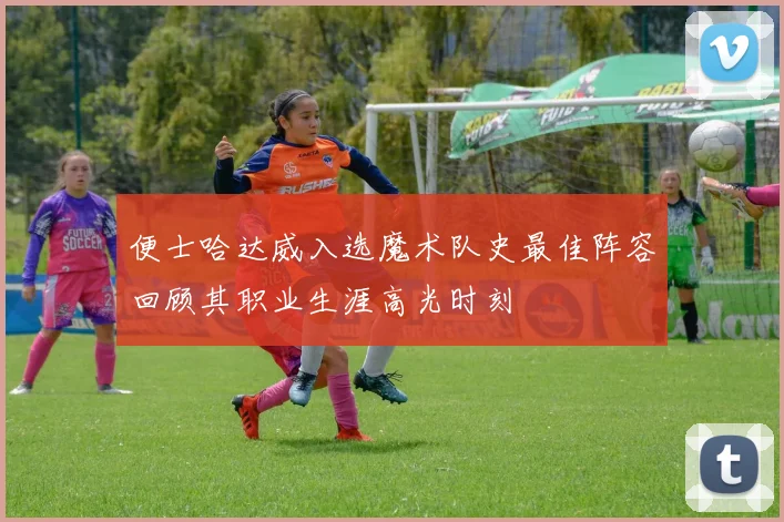 便士哈达威入选魔术队史最佳阵容回顾其职业生涯高光时刻