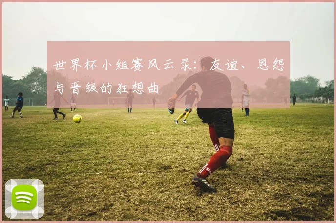世界杯小组赛风云录:友谊、恩怨与晋级的狂想曲