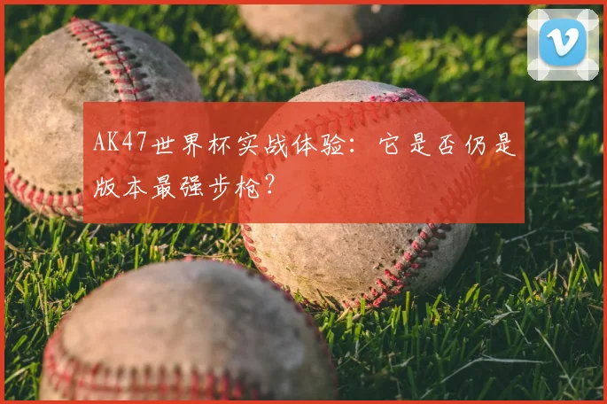 AK47世界杯实战体验:它是否仍是版本最强步枪?