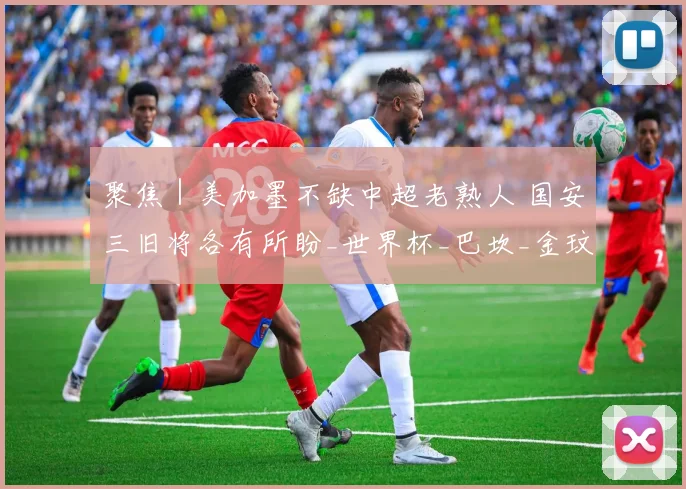 聚焦｜美加墨不缺中超老熟人 国安三旧将各有所盼_世界杯_巴坎_金玟哉