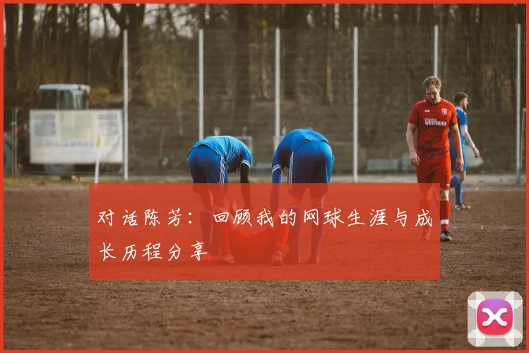 对话陈芳:回顾我的网球生涯与成长历程分享