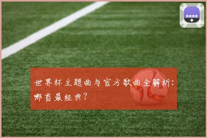 世界杯主题曲与官方歌曲全解析：哪首最经典？