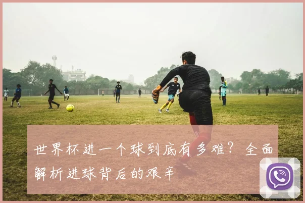 世界杯进一个球到底有多难?全面解析进球背后的艰辛