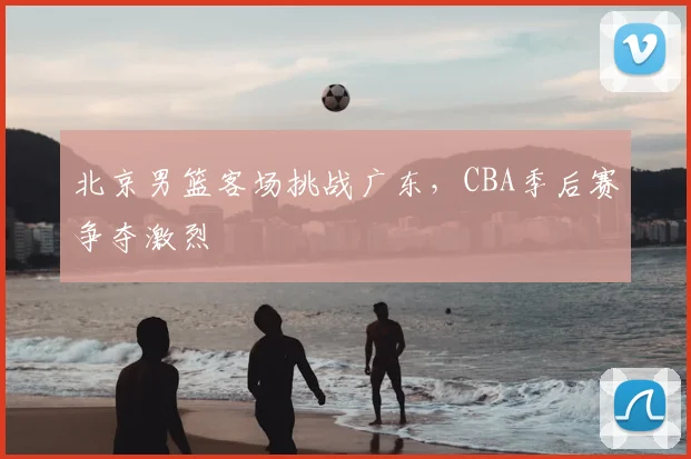 北京男篮客场挑战广东，CBA季后赛争夺激烈
