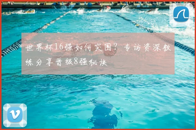 世界杯16强如何突围?专访资深教练分享晋级8强秘诀